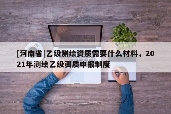 [河南省]乙級測繪資質(zhì)需要什么材料，2021年測繪乙級資質(zhì)申報制度