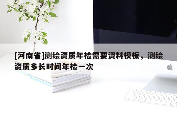 [河南省]測繪資質年檢需要資料模板，測繪資質多長時間年檢一次