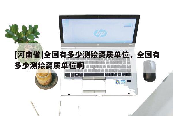 [河南省]全國有多少測繪資質單位，全國有多少測繪資質單位啊