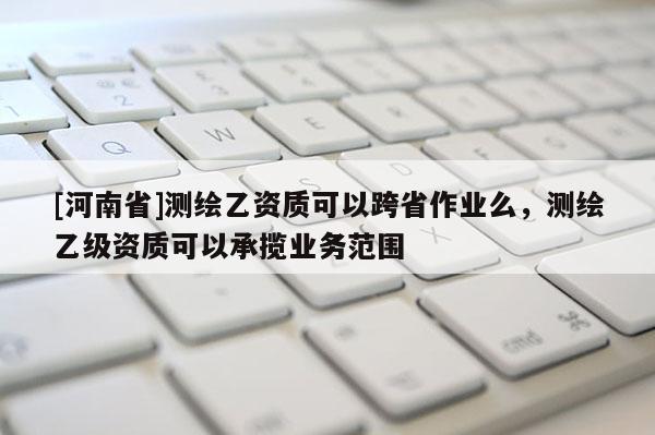 [河南省]測繪乙資質可以跨省作業么，測繪乙級資質可以承攬業務范圍
