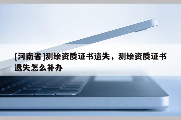 [河南省]測繪資質證書遺失，測繪資質證書遺失怎么補辦