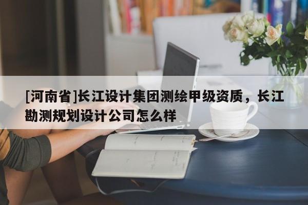 [河南省]長江設計集團測繪甲級資質，長江勘測規劃設計公司怎么樣
