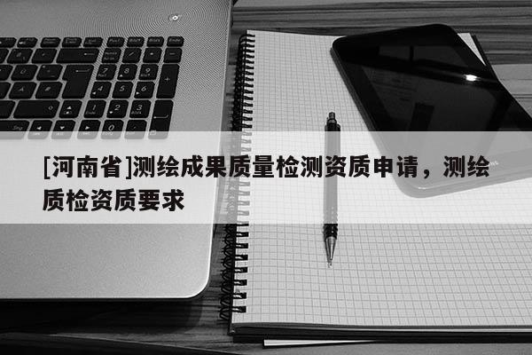 [河南省]測繪成果質(zhì)量檢測資質(zhì)申請，測繪質(zhì)檢資質(zhì)要求