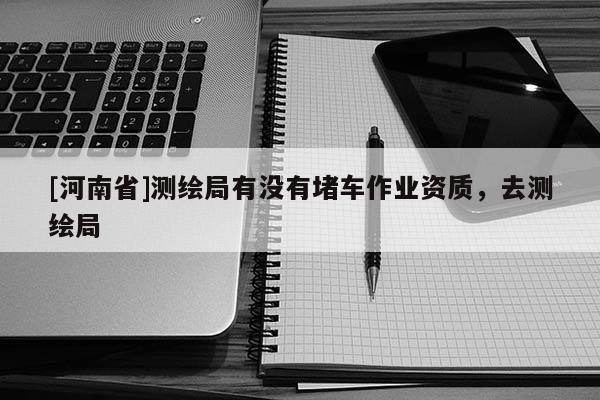 [河南省]測繪局有沒有堵車作業資質，去測繪局