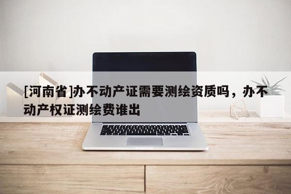 [河南省]辦不動產證需要測繪資質嗎，辦不動產權證測繪費誰出