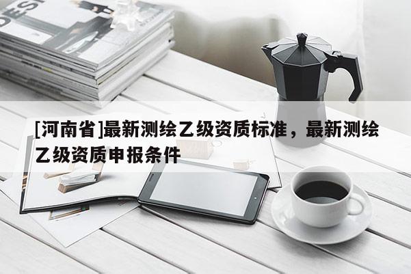 [河南省]最新測繪乙級資質標準，最新測繪乙級資質申報條件