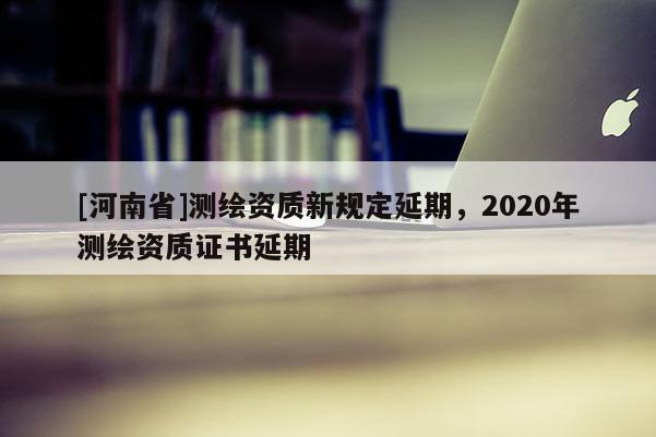 [河南省]測繪資質新規定延期，2020年測繪資質證書延期