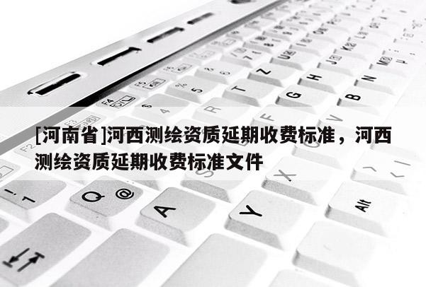[河南省]河西測繪資質延期收費標準，河西測繪資質延期收費標準文件
