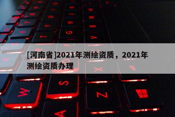 [河南省]2021年測繪資質，2021年測繪資質辦理
