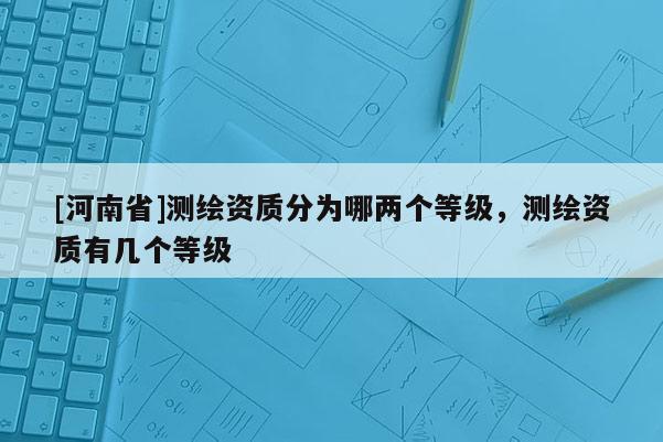 [河南省]測(cè)繪資質(zhì)分為哪兩個(gè)等級(jí)，測(cè)繪資質(zhì)有幾個(gè)等級(jí)