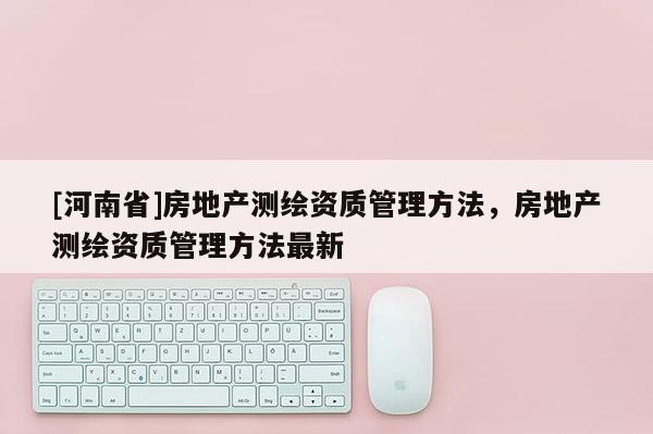 [河南省]房地產測繪資質管理方法，房地產測繪資質管理方法最新