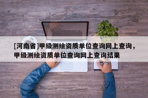 [河南省]甲級測繪資質單位查詢網上查詢，甲級測繪資質單位查詢網上查詢結果