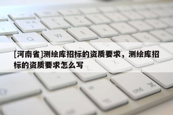 [河南省]測繪庫招標的資質要求，測繪庫招標的資質要求怎么寫