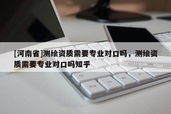 [河南省]測繪資質需要專業對口嗎，測繪資質需要專業對口嗎知乎