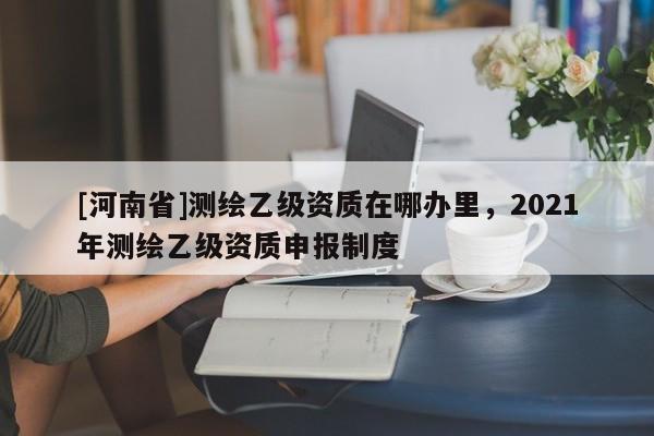 [河南省]測繪乙級資質在哪辦里，2021年測繪乙級資質申報制度