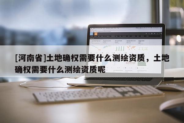 [河南省]土地確權需要什么測繪資質，土地確權需要什么測繪資質呢