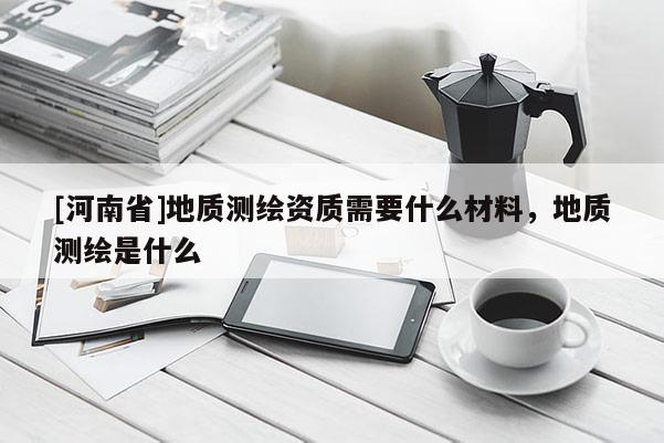 [河南省]地質測繪資質需要什么材料，地質測繪是什么