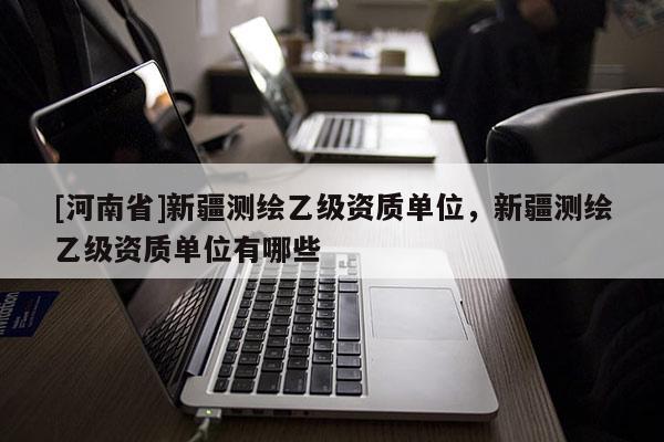 [河南省]新疆測(cè)繪乙級(jí)資質(zhì)單位，新疆測(cè)繪乙級(jí)資質(zhì)單位有哪些