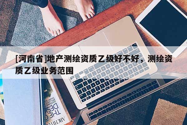 [河南省]地產測繪資質乙級好不好，測繪資質乙級業務范圍