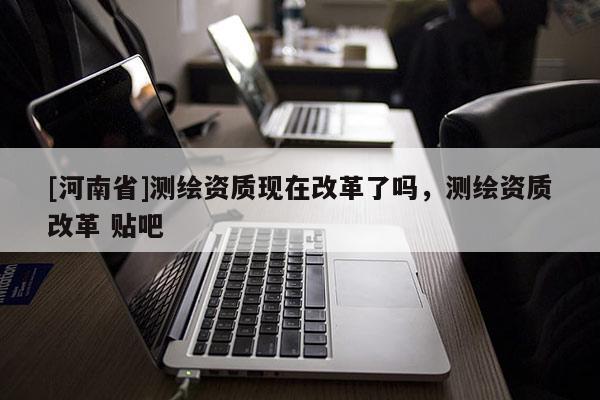 [河南省]測繪資質現在改革了嗎，測繪資質改革 貼吧
