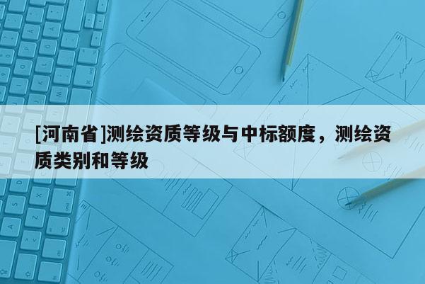 [河南省]測(cè)繪資質(zhì)等級(jí)與中標(biāo)額度，測(cè)繪資質(zhì)類別和等級(jí)