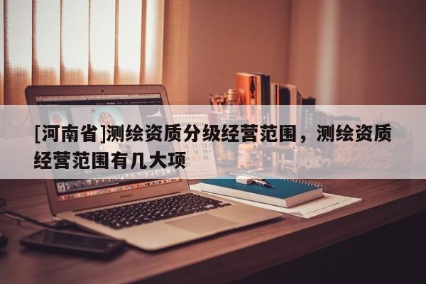 [河南省]測(cè)繪資質(zhì)分級(jí)經(jīng)營(yíng)范圍，測(cè)繪資質(zhì)經(jīng)營(yíng)范圍有幾大項(xiàng)