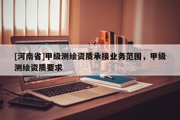 [河南省]甲級測繪資質(zhì)承接業(yè)務(wù)范圍，甲級測繪資質(zhì)要求