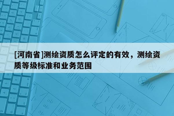 [河南省]測繪資質怎么評定的有效，測繪資質等級標準和業務范圍