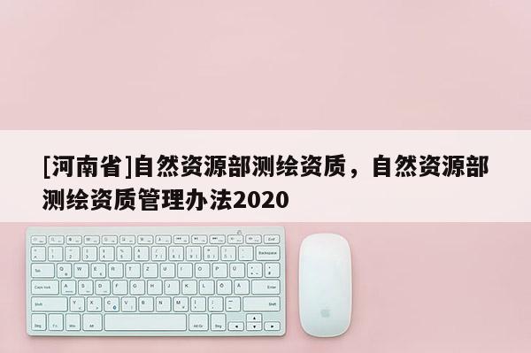 [河南省]自然資源部測繪資質，自然資源部測繪資質管理辦法2020