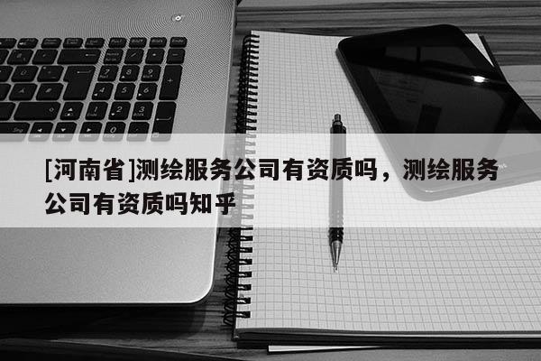[河南省]測繪服務公司有資質嗎，測繪服務公司有資質嗎知乎