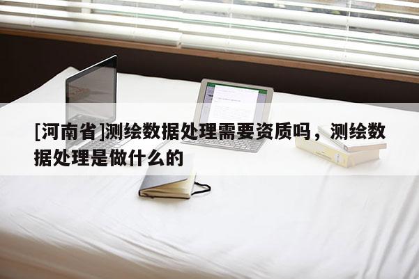[河南省]測繪數據處理需要資質嗎，測繪數據處理是做什么的