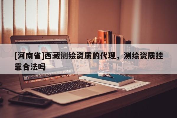 [河南省]西藏測繪資質的代理，測繪資質掛靠合法嗎