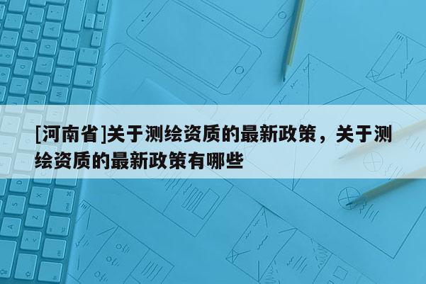 [河南省]關(guān)于測(cè)繪資質(zhì)的最新政策，關(guān)于測(cè)繪資質(zhì)的最新政策有哪些