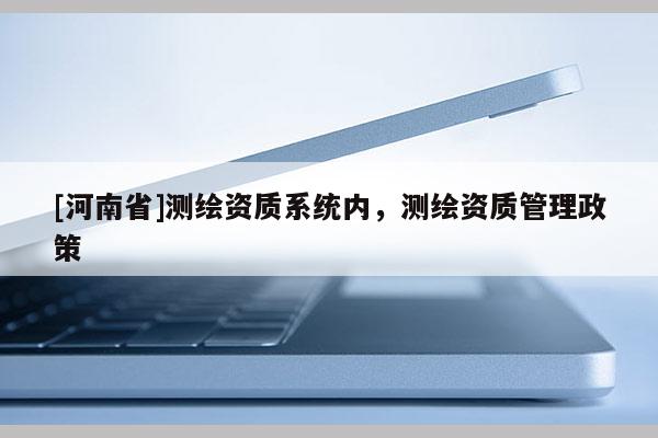 [河南省]測繪資質(zhì)系統(tǒng)內(nèi)，測繪資質(zhì)管理政策