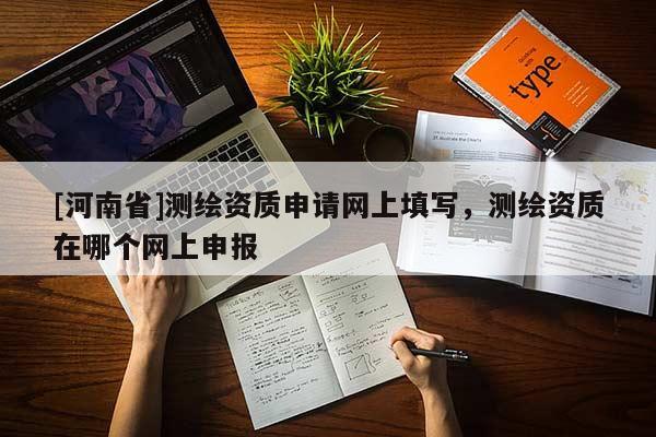 [河南省]測繪資質(zhì)申請(qǐng)網(wǎng)上填寫，測繪資質(zhì)在哪個(gè)網(wǎng)上申報(bào)