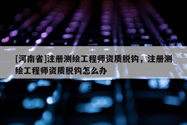 [河南省]注冊測繪工程師資質(zhì)脫鉤，注冊測繪工程師資質(zhì)脫鉤怎么辦
