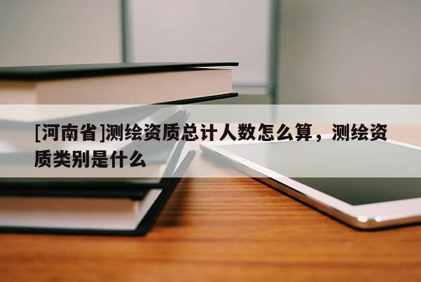 [河南省]測繪資質總計人數怎么算，測繪資質類別是什么