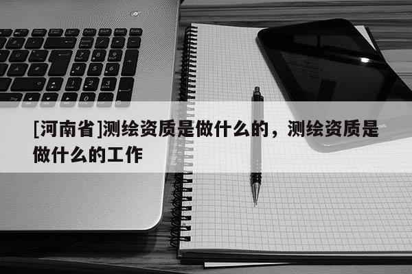 [河南省]測繪資質是做什么的，測繪資質是做什么的工作
