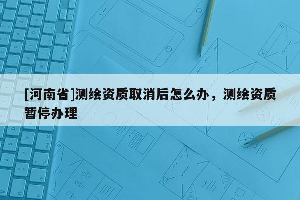 [河南省]測繪資質取消后怎么辦，測繪資質暫停辦理