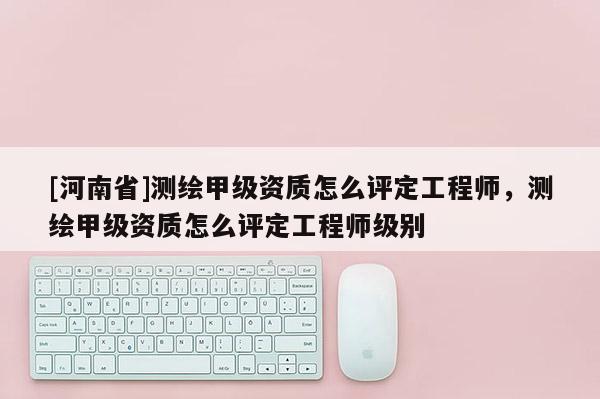 [河南省]測繪甲級資質怎么評定工程師，測繪甲級資質怎么評定工程師級別
