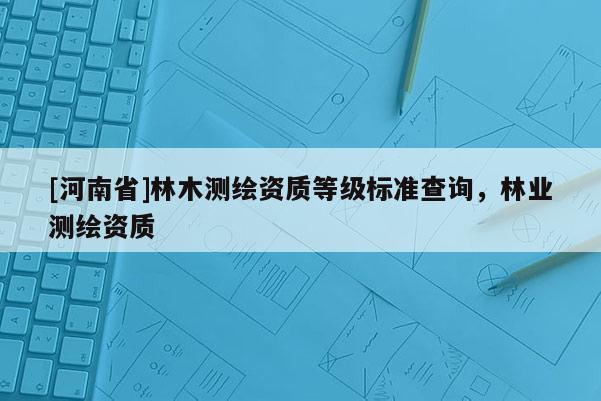 [河南省]林木測繪資質等級標準查詢，林業測繪資質