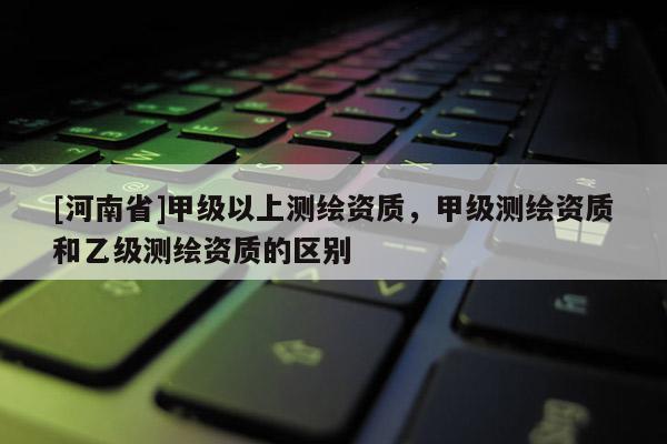 [河南省]甲級以上測繪資質，甲級測繪資質和乙級測繪資質的區別