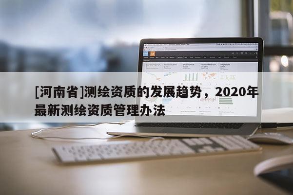 [河南省]測繪資質的發展趨勢，2020年最新測繪資質管理辦法