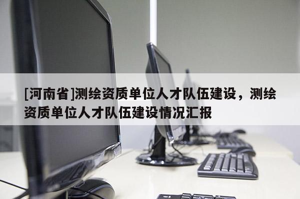 [河南省]測繪資質單位人才隊伍建設，測繪資質單位人才隊伍建設情況匯報