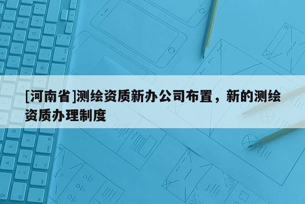 [河南省]測(cè)繪資質(zhì)新辦公司布置，新的測(cè)繪資質(zhì)辦理制度
