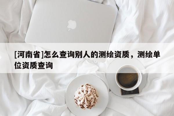 [河南省]怎么查詢別人的測繪資質，測繪單位資質查詢