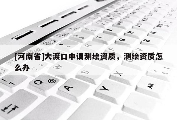 [河南省]大渡口申請測繪資質(zhì)，測繪資質(zhì)怎么辦