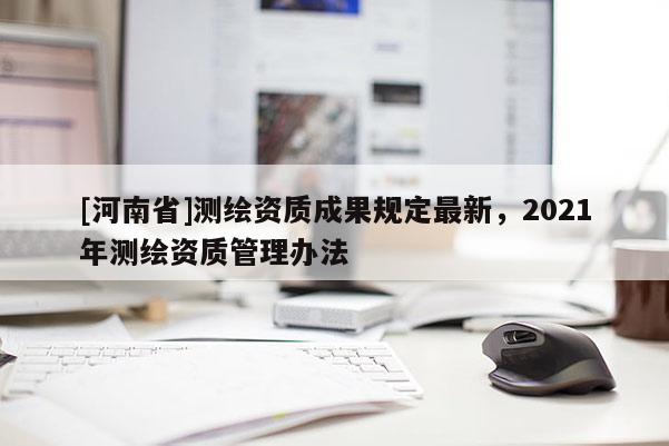 [河南省]測繪資質(zhì)成果規(guī)定最新，2021年測繪資質(zhì)管理辦法