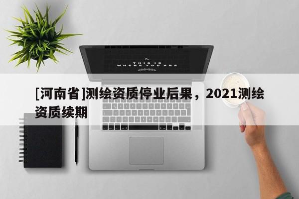 [河南省]測繪資質停業后果，2021測繪資質續期