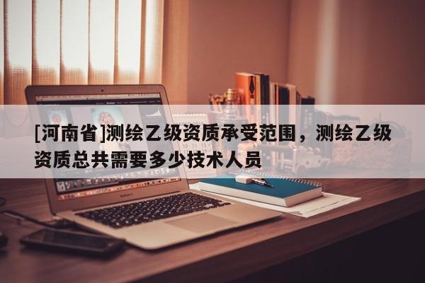 [河南省]測繪乙級資質承受范圍，測繪乙級資質總共需要多少技術人員